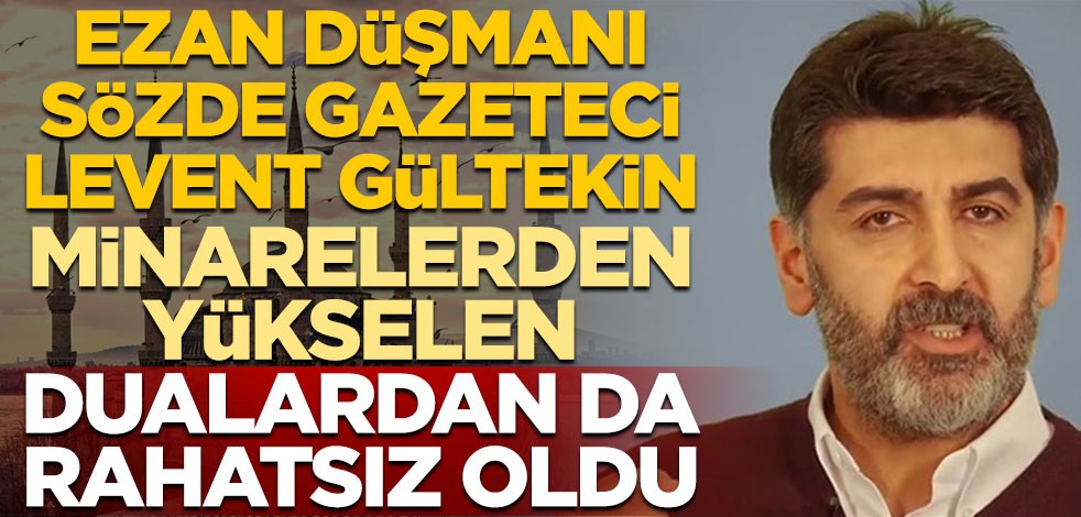 Ezan düşmanı sözde gazeteci Levent Gültekin, minarelerden yükselen dualardan da rahatsız oldu