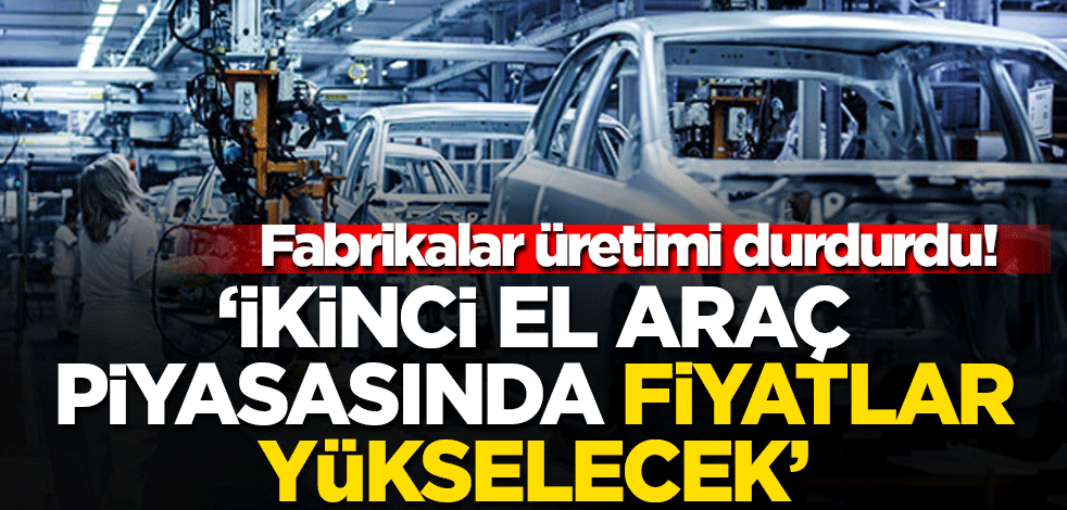 Fabrikalar üretimi durdurdu 'İkinci el araç piyasasında fiyatlar yükselecek...'