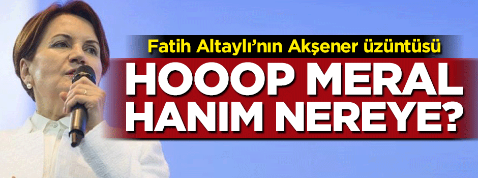 Fatih Altaylı'nın Meral Akşener üzüntüsü