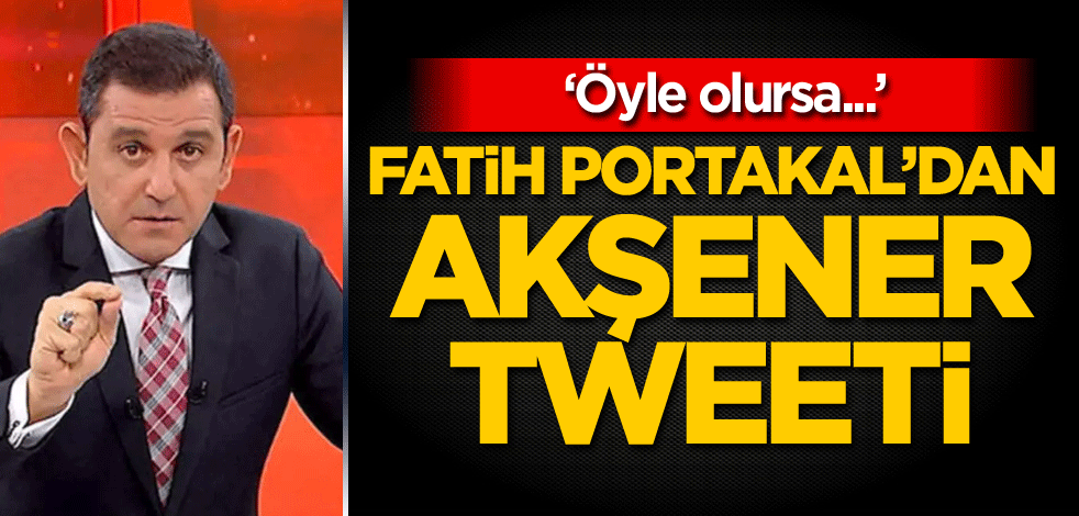 Fatih Portakal'dan Akşener tweeti: Öyle olursa...