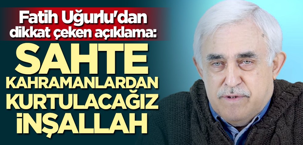 Fatih Uğurlu: Sahte kahramanlardan kurtulacağız inşallah