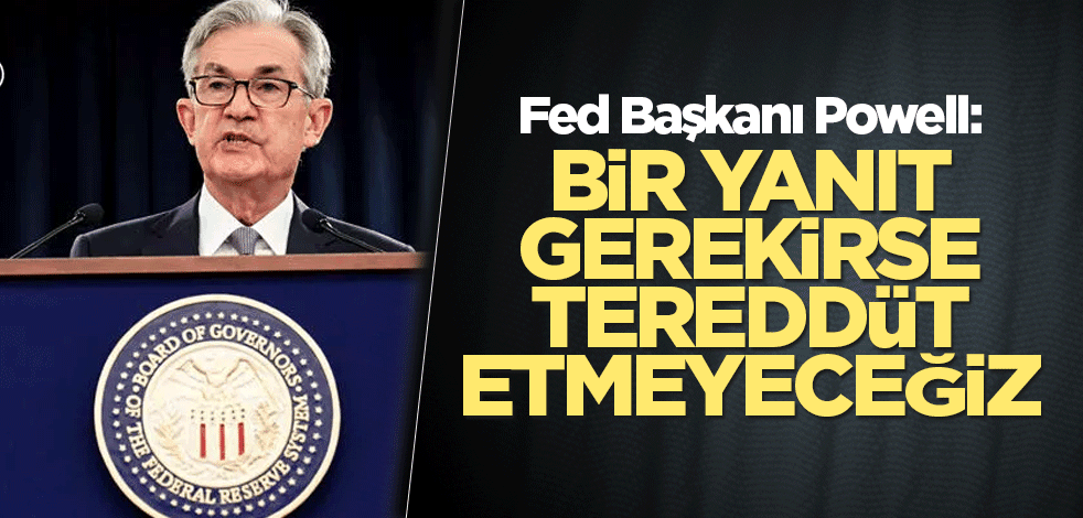 Fed Başkanı Powell: Bir yanıt gerekirse tereddüt etmeyeceğiz