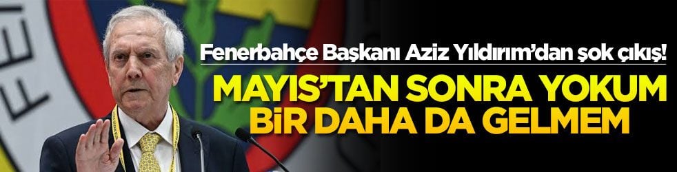 Fenerbahçe Başkanı Aziz Yıldırım’dan şok çıkış! Mayıs’tan sonra yokum bir daha da gelmem!
