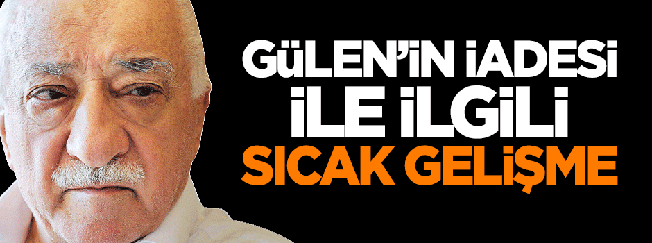 Fethullah Gülen'in iadesi ile ilgili sıcak gelişme