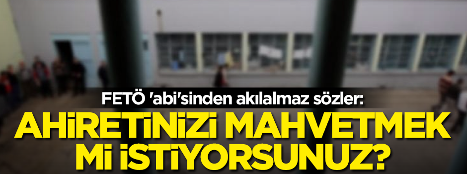 FETÖ 'abi'sinden akılalmaz sözler: Ahiretinizi mahvetmek mi istiyorsunuz?