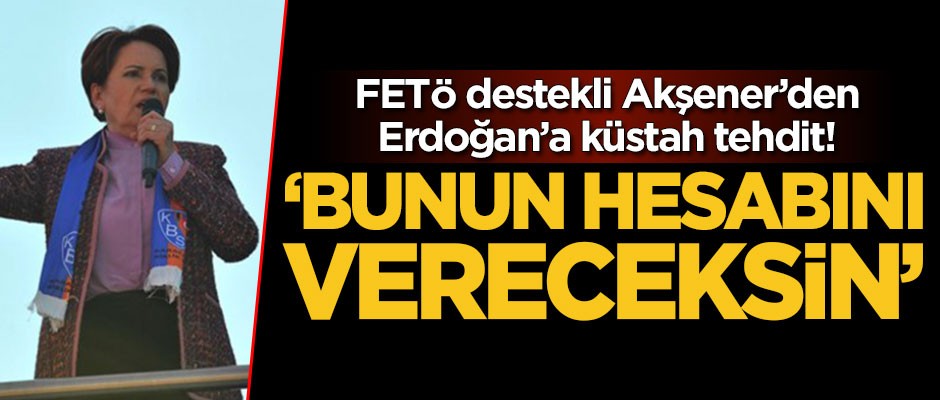 FETÖ destekli Akşener’den Erdoğan’a küstah tehdit! ‘Bunun hesabını vereceksin’