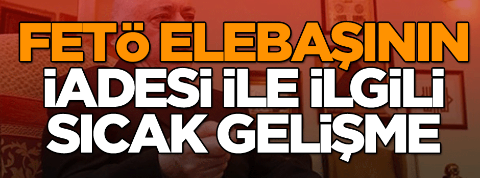 FETÖ elebaşının iadesi ile ilgili sıcak gelişme