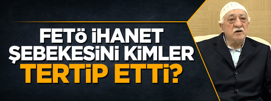 FETÖ ihanet şebekesini kimler tertip etti?