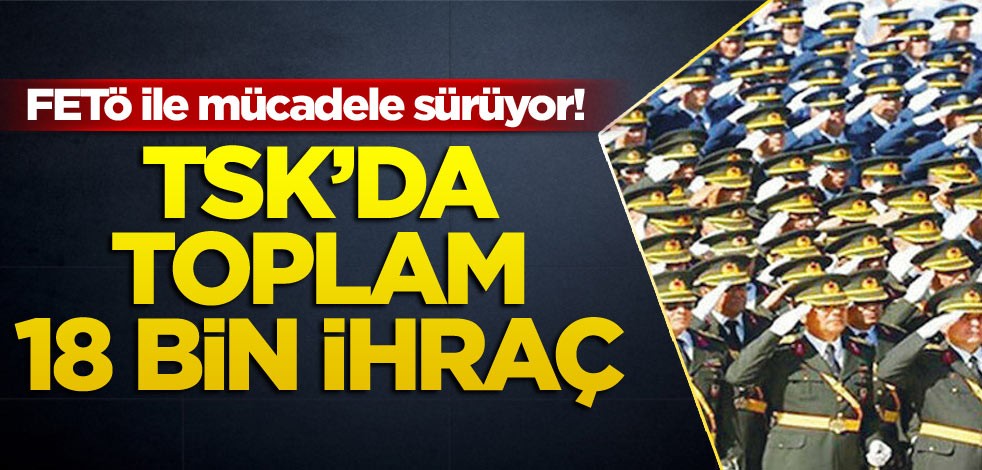 FETÖ ile mücadele sürüyor! TSK’da toplam 18 bin ihraç