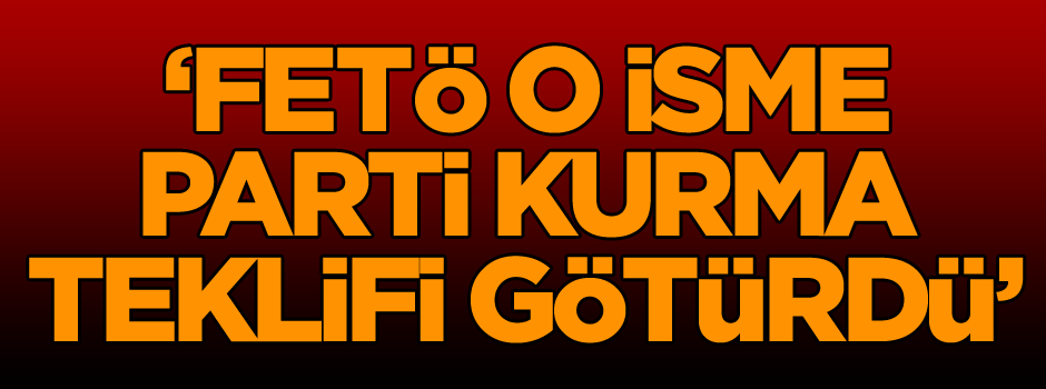 ‘FETÖ o isme parti kurma teklifi götürdü’