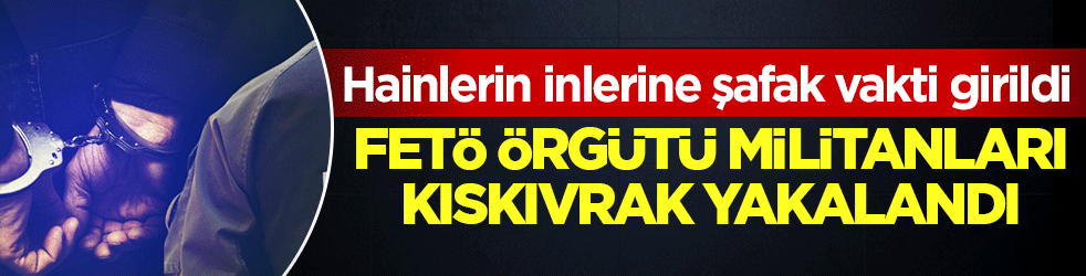 FETÖ örgütü militanları kıskıvrak yakalandı: Hainlerin inlerine şafak vakti girildi