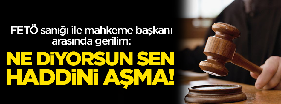 FETÖ sanığı ile Mahkeme Başkanı arasında gerilim: Ne diyorsun sen haddini aşma!