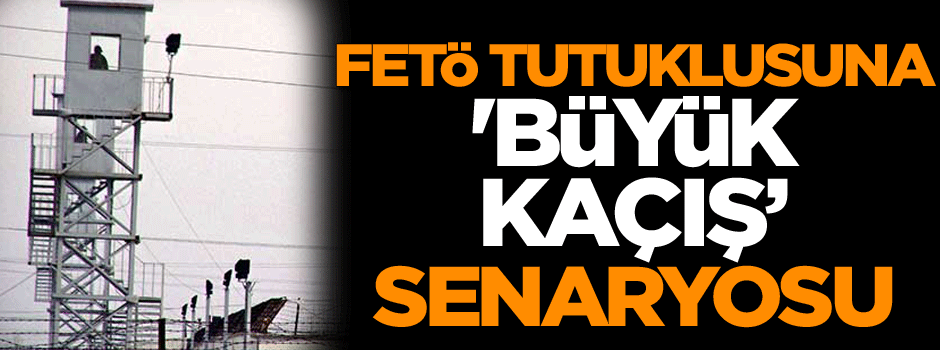 FETÖ tutuklusuna 'Büyük Kaçış’ senaryosu