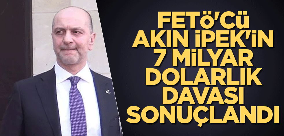 FETÖ'cü Akın İpek'in 7 milyar dolarlık davası sonuçlandı