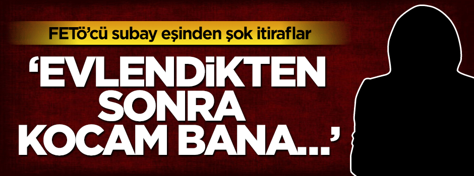 FETÖ'cü eşinden itiraf: Evlendikten sonra kocam bana...