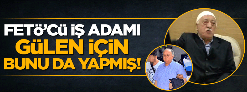 FETÖ'cü 'iş adamı Ahmet Küçükbay Gülen için bunu da yapmış!