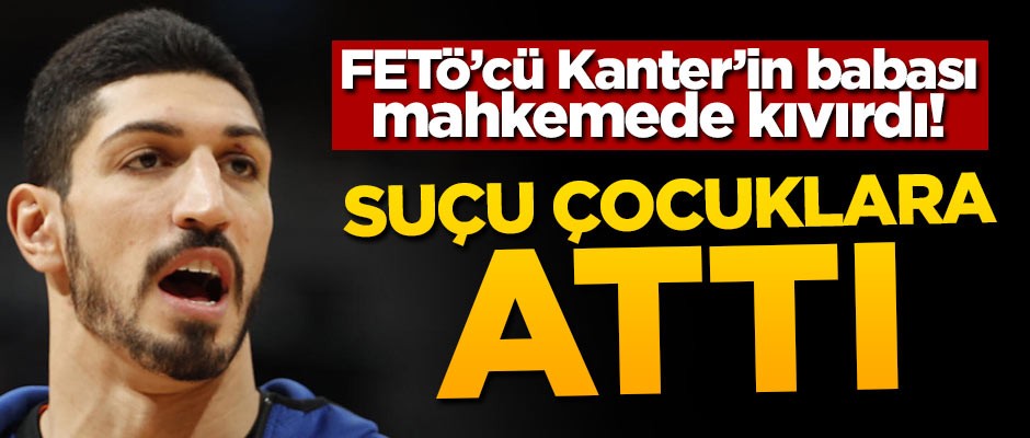 FETÖ'cü Kanter'in babası mahkemede kıvırdı! Suçu çocuklara attı