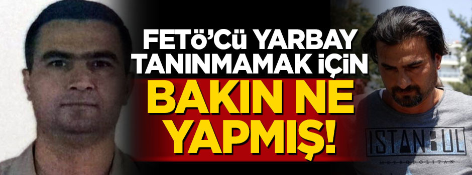 FETÖ'cü yarbay tanınmamak için bakın ne yapmış