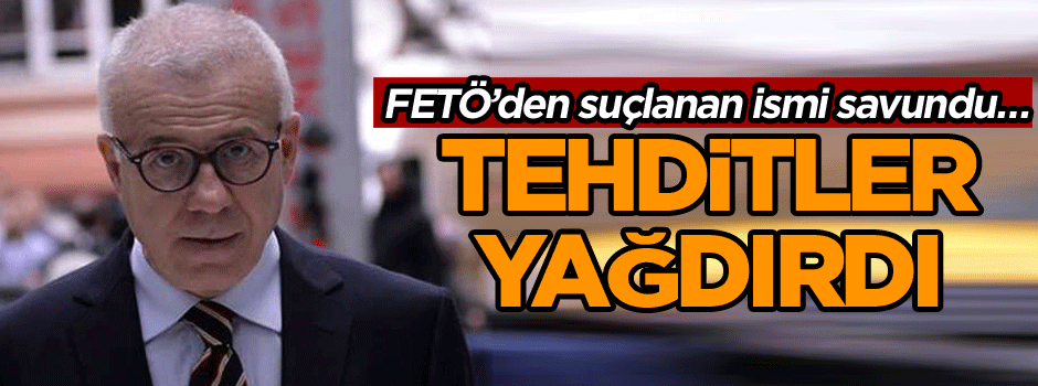 FETÖ’den suçlanan ismi savundu… Tehditler yağdırdı