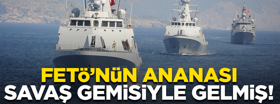 FETÖ'nün ananasları savaş gemisi ile gelmiş