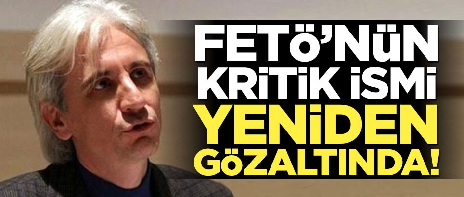 FETÖ'nün kritik ismi yeniden gözaltına alındı
