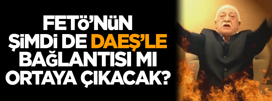 FETÖ'nün şimdi de DAEŞ'le bağlantısı mı ortaya çıkacak?