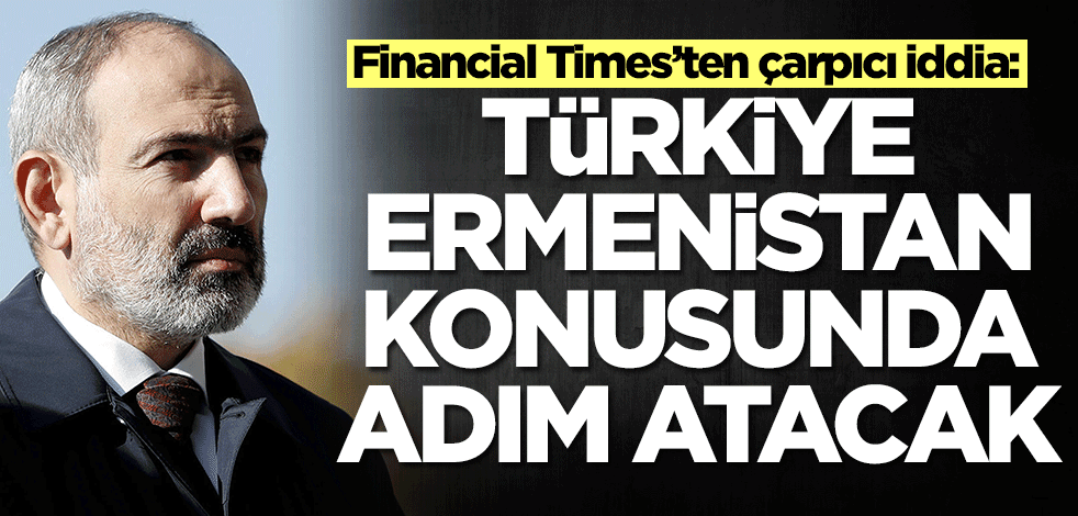 Financial Times’ten çarpıcı iddia: Türkiye Ermenistan konusunda bu adımı atacak