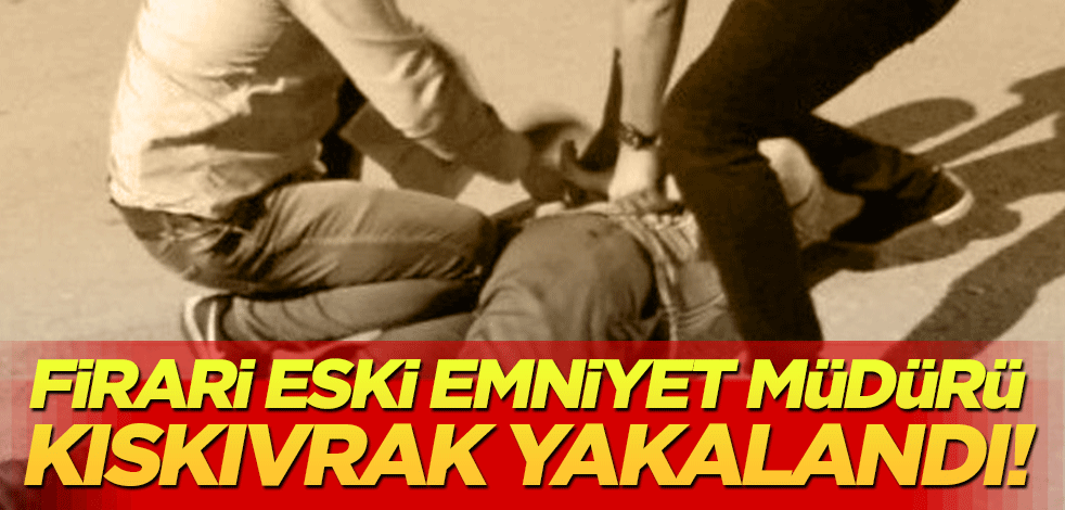 Firari eski emniyet müdürü kıskıvrak yakalandı!