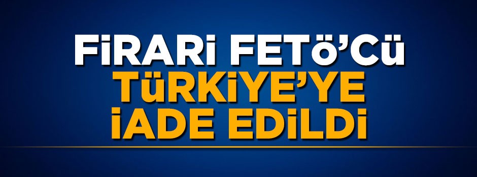 Firari FETÖ'cü Türkiye'ye iade edildi