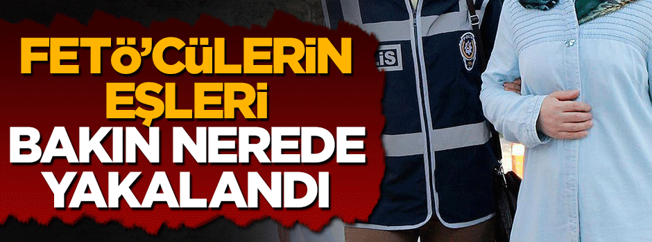 Firari FETÖ'cülerin eşleri bakın nerede yakalandı