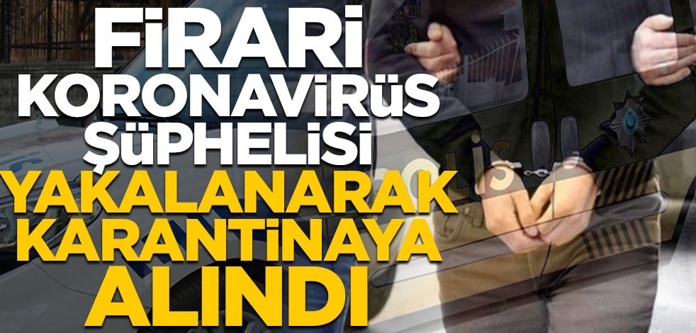 Firari koronavirüs şüphelisi yakalanarak karantinaya alındı