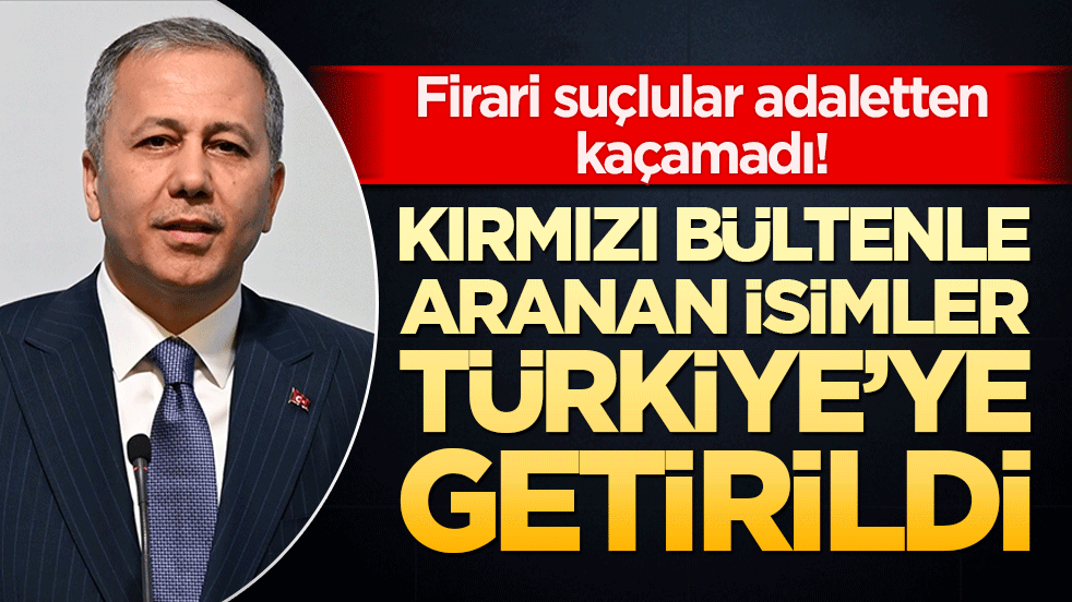 Firari suçlular adaletten kaçamadı! Kırmızı bültenle aranan isimler Türkiye’ye getirildi