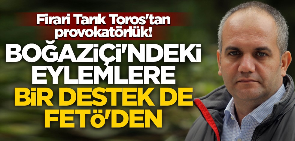 Firari Tarık Toros'tan provokatörlük! Boğaziçi'ndeki eylemlere bir destek de FETÖ'den
