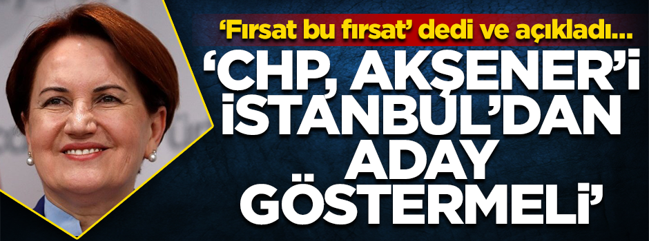 ‘Fırsat bu fırsat’ dedi ve açıkladı… ‘CHP, Akşener’i İstanbul’dan aday göstermeli’
