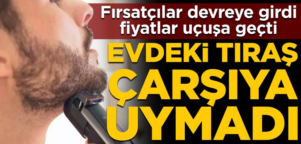 Fırsatçılar devreye girdi, fiyatlar uçuşa geçti! Evdeki tıraş çarşıya uymadı