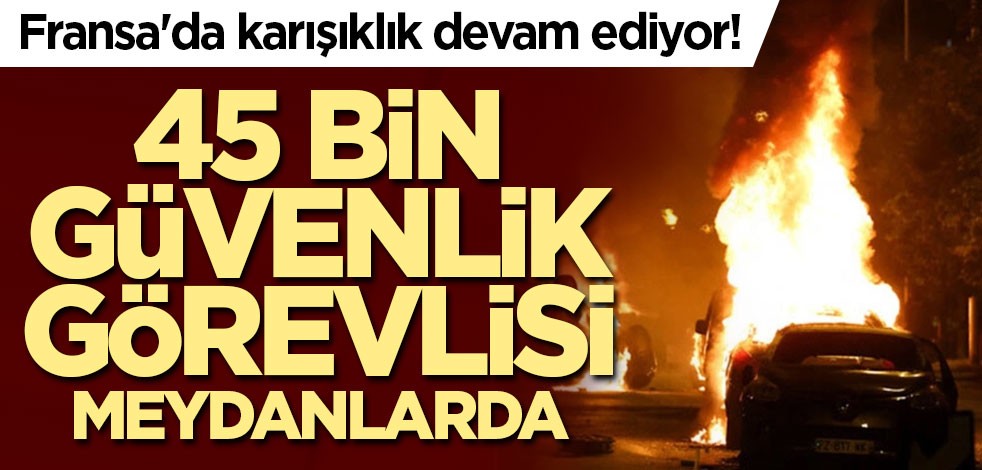 Fransa'da karışıklık devam ediyor! 45 bin güvenlik görevlisi meydanlarda