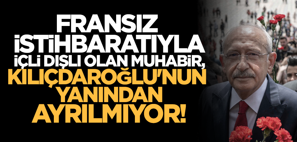 Fransız istihbaratıyla içli dışlı olan muhabir, Kılıçdaroğlu'nun yanından ayrılmıyor!