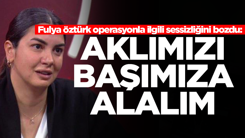Fulya Öztürk operasyonla ilgili sessizliğini bozdu: Aklımızı başımıza alalım