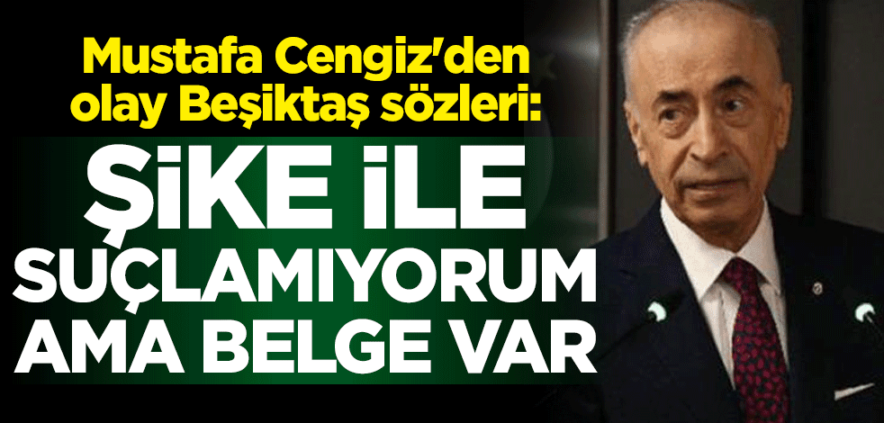 Galatasaray Başkanı Mustafa Cengiz'den olay sözler: Beşiktaş'ı şikeyle suçlamıyorum ama belge var