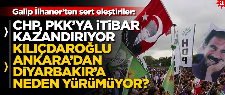 Galip İlhaner’ten sert eleştiriler: CHP, PKK’ya itibar kazandırıyor