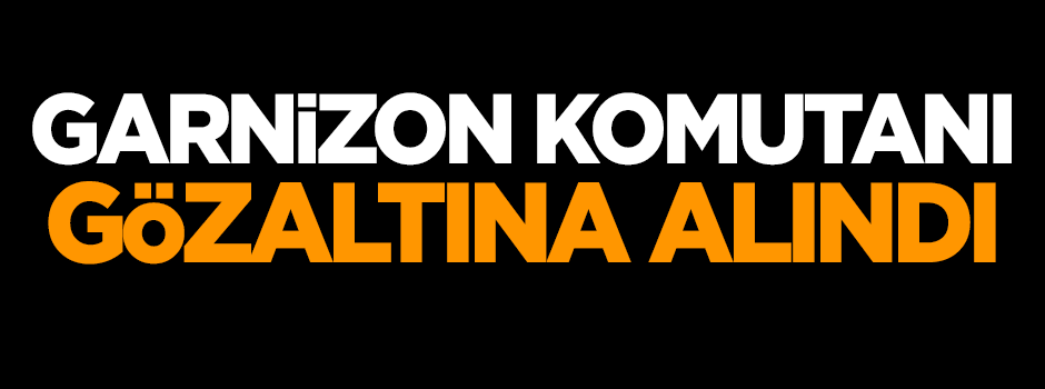 Garnizon Komutanı gözaltına alındı