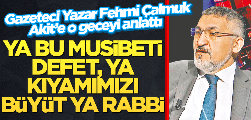 Gazeteci Yazar Fehmi Çalmuk Akit’e o geceyi anlattı Ya bu musibeti defet, ya kıyamımızı büyüt ya Rabbi