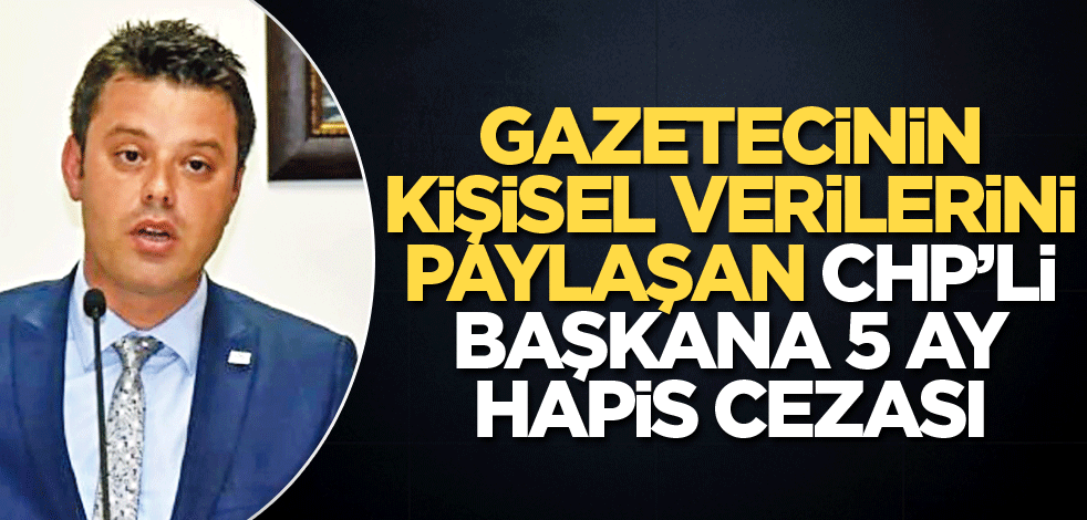 Gazetecinin kişisel verilerini paylaşan CHP’li başkana 5 ay hapis cezası