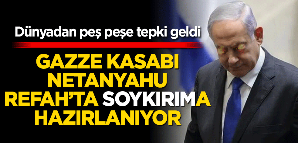 Gazze kasabı Netanyahu Refah'ta 'soykırım'a hazırlanıyor! Dünyadan peş peşe tepkiler: Ciddi yansımaları olur