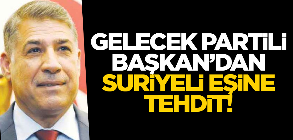 Gelecek Partili Başkan Suriyeli eşini tehdit etti!