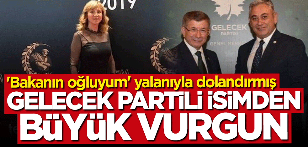 Gelecek Partili isimden 3 milyonluk vurgun! "Bakanın oğluyum" yalanıyla dolandırmış