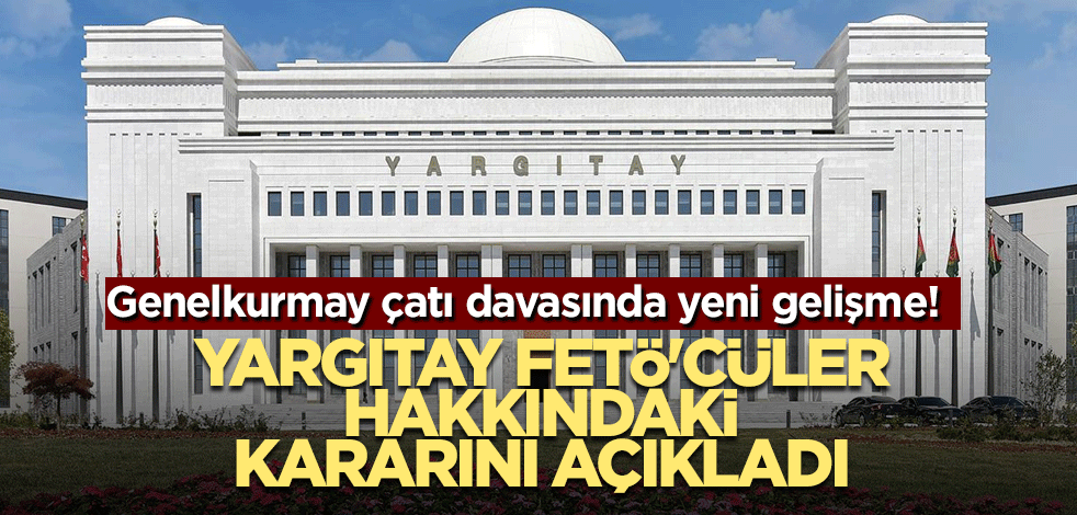 Genelkurmay çatı davasında yeni gelişme! Yargıtay FETÖ'cüler hakkındaki kararını açıkladı