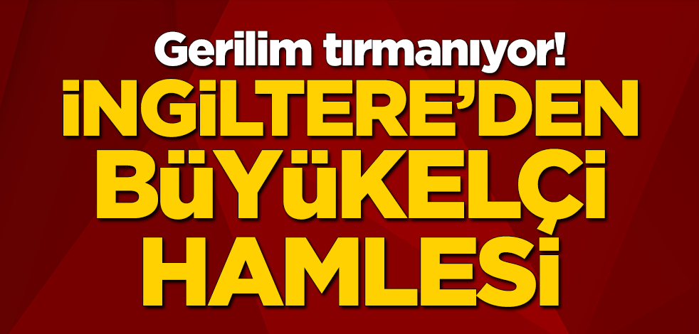 Gerilim tırmanıyor! İngiltere'den büyükelçi hamlesi