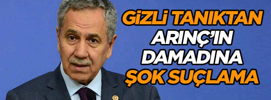 Gizli tanıktan Arınç’ın damadına şok suçlama