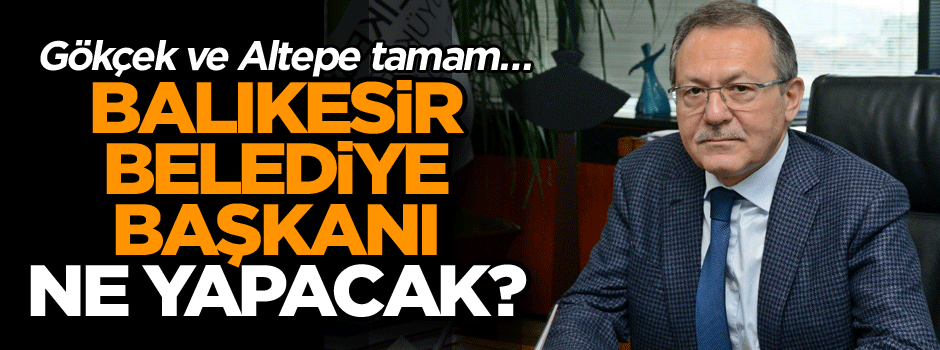 Gökçek ve Altepe tamam… Balıkesir Belediye Başkanı ne yapacak?